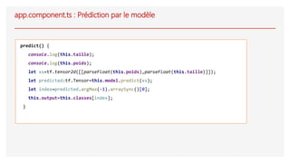 app.component.ts : Prédiction par le modèle
predict() {
console.log(this.taille);
console.log(this.poids);
let xs=tf.tensor2d([[parseFloat(this.poids),parseFloat(this.taille)]]);
let predicted:tf.Tensor=this.model.predict(xs);
let index=predicted.argMax(-1).arraySync()[0];
this.output=this.classes[index];
}
 