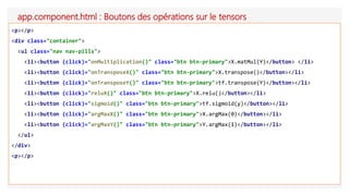 app.component.html : Boutons des opérations sur le tensors
<p></p>
<div class="container">
<ul class="nav nav-pills">
<li><button (click)="onMultiplication()" class="btn btn-primary">X.matMul(Y)</button> </li>
<li><button (click)="onTransposeX()" class="btn btn-primary">X.transpose()</button></li>
<li><button (click)="onTransposeY()" class="btn btn-primary">tf.transpose(Y)</button></li>
<li><button (click)="reluX()" class="btn btn-primary">X.relu()</button></li>
<li><button (click)="sigmoid()" class="btn btn-primary">tf.sigmoid(y)</button></li>
<li><button (click)="argMaxX()" class="btn btn-primary">X.argMax(0)</button></li>
<li><button (click)="argMaxY()" class="btn btn-primary">Y.argMax(1)</button></li>
</ul>
</div>
<p></p>
 