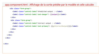 app.component.html : Affichage de la sortie prédite par le modèle et celle calculée
<div class="form-group">
<label class="control-label">Predicted output : </label>
<label class="control-label text-danger"> {{output}}</label>
</div>
<div class="form-group">
<label class="control-label">Correct output : </label>
<label class="control-label text-primary"> {{getCorrectOutput()}}</label>
</div>
</div>
</div>
</div>
</div>
 