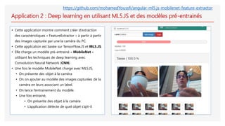 Application 2 : Deep learning en utilisant ML5.JS et des modèles pré-entrainés
• Cette application montre comment créer d’extraction
des caractéristiques « FeatureExtractor » à partir à partir
des images capturée par une la caméra du PC.
• Cette application est basée sur TensorFlow.JS et ML5.JS.
• Elle charge un modèle pré-entrainé « MobileNet »
utilisant les techniques de deep learning avec
Convolution Neural Network (CNN)
• Une fois le modèle MobileNet chargé avec ML5.JS,
• On présente des objet à la caméra
• On on ajouter au modèle des images capturées de la
caméra en leurs associant un label.
• On lance l’entrainement du modèle.
• Une fois entrainé,
• On présente des objet à la caméra
• L’application détecte de quel objet s’ajit-il.
https://github.com/mohamedYoussfi/angular-ml5.js-mobilenet-feature-extractor
 