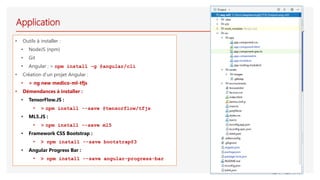 Application
• Outils à installer :
• NodeJS (npm)
• Git
• Angular : > npm install –g @angular/cli
• Création d’un projet Angular :
• > ng new medico-ml-tfjs
• Démendances à installer :
• TensorFlow.JS :
• > npm install --save @tensorflow/tfjs
• ML5.JS :
• > npm install --save ml5
• Framework CSS Bootstrap :
• > npm install --save bootstrap@3
• Angular Progress Bar :
• > npm install --save angular-progress-bar
 