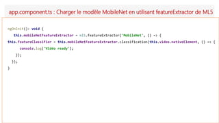 app.component.ts : Charger le modèle MobileNet en utilisant featureExtractor de ML5
ngOnInit(): void {
this.mobileNetFeatureExtractor = ml5.featureExtractor('MobileNet', () => {
this.featureClassifier = this.mobileNetFeatureExtractor.classification(this.video.nativeElement, () => {
console.log('Vidéo ready');
});
});
}
 