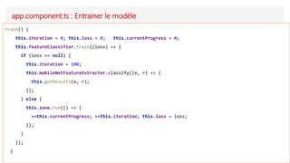 app.component.ts : Entrainer le modèle
train() {
this.iteration = 0; this.loss = 0; this.currentProgress = 0;
this.featureClassifier.train((loss) => {
if (loss == null) {
this.iteration = 100;
this.mobileNetFeatureExtractor.classify((e, r) => {
this.gotResults(e, r);
});
} else {
this.zone.run(() => {
++this.currentProgress; ++this.iteration; this.loss = loss;
});
}
});
}
 