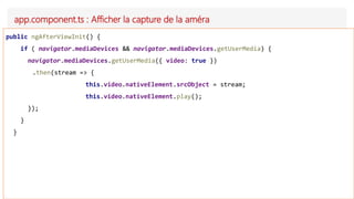 app.component.ts : Afficher la capture de la améra
public ngAfterViewInit() {
if ( navigator.mediaDevices && navigator.mediaDevices.getUserMedia) {
navigator.mediaDevices.getUserMedia({ video: true })
.then(stream => {
this.video.nativeElement.srcObject = stream;
this.video.nativeElement.play();
});
}
}
 