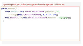 app.component.ts : Faire une capture d’une image avec la UserCam
public capture() {
const context = this.canvas.nativeElement.getContext('2d’)
.drawImage(this.video.nativeElement, 0, 0, 320, 240);
this.captures.push(this.canvas.nativeElement.toDataURL('image/png'));
}
 