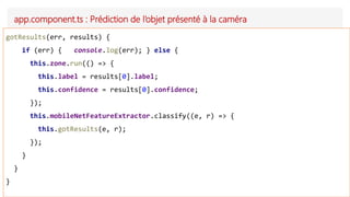 app.component.ts : Prédiction de l’objet présenté à la caméra
gotResults(err, results) {
if (err) { console.log(err); } else {
this.zone.run(() => {
this.label = results[0].label;
this.confidence = results[0].confidence;
});
this.mobileNetFeatureExtractor.classify((e, r) => {
this.gotResults(e, r);
});
}
}
}
 