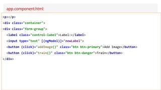app.component.html:
<p></p>
<div class="container">
<div class="form-group">
<label class="control-label">Label:</label>
<input type="text" [(ngModel)]="newLabel">
<button (click)="addImage()" class="btn btn-primary">Add Image</button>
<button (click)="train()" class="btn btn-danger">Train</button>
</div>
 
