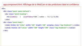 app.component.html: Affichage de la WebCam et des prédictions label et confidence
<div>
<div class="panel panel-default">
<div class="panel-heading">
<h3>{{label}} | {{confidence*100 | number : '0.1'}} %</h3>
</div>
<div class="panel-body">
<video #video id="video" width="320" height="240" autoplay class="img-thumbnail"></video>
<canvas #canvas id="canvas" width="320" height="240" class="img-thumbnail"></canvas>
</div>
 