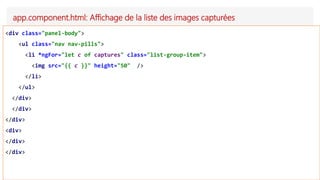 app.component.html: Affichage de la liste des images capturées
<div class="panel-body">
<ul class="nav nav-pills">
<li *ngFor="let c of captures" class="list-group-item">
<img src="{{ c }}" height="50" />
</li>
</ul>
</div>
</div>
</div>
<div>
</div>
</div>
 
