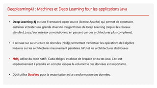 Deeplearning4J : Machines et Deep Learning four les applications Java
• Deep Learning 4j est une Framework open source (licence Apache) qui permet de construire,
entraîner et tester une grande diversité d’algorithmes de Deep Learning (depuis les réseaux
standard, jusqu’aux réseaux convolutionels, en passant par des architectures plus complexes).
• Il se base sur sa structure de données (Nd4j) permettant d’effectuer les opérations de l’algèbre
linéaires sur les architectures massivement parallèles GPU et les archititectures distribuées
• Nd4j utilise du code natif ( Cuda oblige), et alloue de l’espace or du tas Java. Ceci est
impérativement à prendre en compte lorsque la volumétrie des données est importante.
• DL4J utilise DataVec pour la vectorisation et la transformation des données.
 