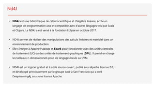 Nd4J
• ND4J est une bibliothèque de calcul scientifique et d'algèbre linéaire, écrite en
langage de programmation Java et compatible avec d'autres langages tels que Scala
et Clojure. Le ND4J a été versé à la fondation Eclipse en octobre 2017.
• ND4J permet de réaliser des manipulations des calculs linéaires et matriciel dans un
environnement de production.
• Elle s'intègre à Apache Hadoop et Spark pour fonctionner avec des unités centrales
de traitement (UC) ou des unités de traitement graphiques (GPU). Il prend en charge
les tableaux n-dimensionnels pour les langages basés sur JVM.
• ND4J est un logiciel gratuit et à code source ouvert, publié sous Apache License 2.0,
et développé principalement par le groupe basé à San Francisco qui a créé
Deeplearning4j, sous une licence Apache.
 