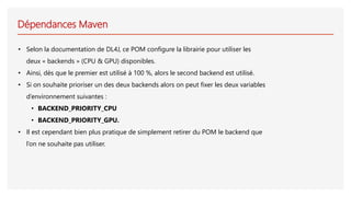 Dépendances Maven
• Selon la documentation de DL4J, ce POM configure la librairie pour utiliser les
deux « backends » (CPU & GPU) disponibles.
• Ainsi, dès que le premier est utilisé à 100 %, alors le second backend est utilisé.
• Si on souhaite prioriser un des deux backends alors on peut fixer les deux variables
d’environnement suivantes :
• BACKEND_PRIORITY_CPU
• BACKEND_PRIORITY_GPU.
• Il est cependant bien plus pratique de simplement retirer du POM le backend que
l’on ne souhaite pas utiliser.
 