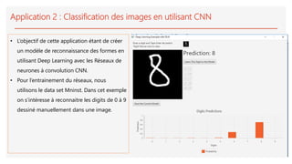 Application 2 : Classification des images en utilisant CNN
• L’objectif de cette application étant de créer
un modèle de reconnaissance des formes en
utilisant Deep Learning avec les Réseaux de
neurones à convolution CNN.
• Pour l’entrainement du réseaux, nous
utilisons le data set Mninst. Dans cet exemple
on s’intéresse à reconnaitre les digits de 0 à 9
dessiné manuellement dans une image.
 