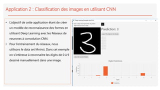 Application 2 : Classification des images en utilisant CNN
• L’objectif de cette application étant de créer
un modèle de reconnaissance des formes en
utilisant Deep Learning avec les Réseaux de
neurones à convolution CNN.
• Pour l’entrainement du réseaux, nous
utilisons le data set Mninst. Dans cet exemple
on s’intéresse à reconnaitre les digits de 0 à 9
dessiné manuellement dans une image.
 