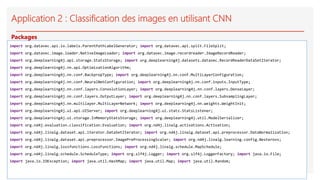 Application 2 : Classification des images en utilisant CNN
import org.datavec.api.io.labels.ParentPathLabelGenerator; import org.datavec.api.split.FileSplit;
import org.datavec.image.loader.NativeImageLoader; import org.datavec.image.recordreader.ImageRecordReader;
import org.deeplearning4j.api.storage.StatsStorage; import org.deeplearning4j.datasets.datavec.RecordReaderDataSetIterator;
import org.deeplearning4j.nn.api.OptimizationAlgorithm;
import org.deeplearning4j.nn.conf.BackpropType; import org.deeplearning4j.nn.conf.MultiLayerConfiguration;
import org.deeplearning4j.nn.conf.NeuralNetConfiguration; import org.deeplearning4j.nn.conf.inputs.InputType;
import org.deeplearning4j.nn.conf.layers.ConvolutionLayer; import org.deeplearning4j.nn.conf.layers.DenseLayer;
import org.deeplearning4j.nn.conf.layers.OutputLayer; import org.deeplearning4j.nn.conf.layers.SubsamplingLayer;
import org.deeplearning4j.nn.multilayer.MultiLayerNetwork; import org.deeplearning4j.nn.weights.WeightInit;
import org.deeplearning4j.ui.api.UIServer; import org.deeplearning4j.ui.stats.StatsListener;
import org.deeplearning4j.ui.storage.InMemoryStatsStorage; import org.deeplearning4j.util.ModelSerializer;
import org.nd4j.evaluation.classification.Evaluation; import org.nd4j.linalg.activations.Activation;
import org.nd4j.linalg.dataset.api.iterator.DataSetIterator; import org.nd4j.linalg.dataset.api.preprocessor.DataNormalization;
import org.nd4j.linalg.dataset.api.preprocessor.ImagePreProcessingScaler; import org.nd4j.linalg.learning.config.Nesterovs;
import org.nd4j.linalg.lossfunctions.LossFunctions; import org.nd4j.linalg.schedule.MapSchedule;
import org.nd4j.linalg.schedule.ScheduleType; import org.slf4j.Logger; import org.slf4j.LoggerFactory; import java.io.File;
import java.io.IOException; import java.util.HashMap; import java.util.Map; import java.util.Random;
Packages
 