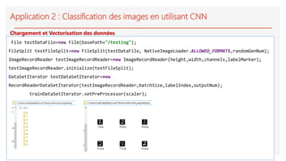 Application 2 : Classification des images en utilisant CNN
File testDataFile=new File(basePath+"/testing");
FileSplit testFileSplit=new FileSplit(testDataFile, NativeImageLoader.ALLOWED_FORMATS,randomGenNum);
ImageRecordReader testImageRecordReader=new ImageRecordReader(height,width,channels,labelMarker);
testImageRecordReader.initialize(testFileSplit);
DataSetIterator testDataSetIterator=new
RecordReaderDataSetIterator(testImageRecordReader,batchSize,labelIndex,outputNum);
trainDataSetIterator.setPreProcessor(scaler);
Chargement et Vectorisation des données
 