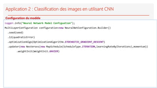 Application 2 : Classification des images en utilisant CNN
logger.info("Neural Network Model Configuation");
MultiLayerConfiguration configuration=new NeuralNetConfiguration.Builder()
.seed(seed)
.l2(quadraticError)
.optimizationAlgo(OptimizationAlgorithm.STOCHASTIC_GRADIENT_DESCENT)
.updater(new Nesterovs(new MapSchedule(ScheduleType.ITERATION,learningRateByIterations),momentum))
.weightInit(WeightInit.XAVIER)
Configuration du modèle
 