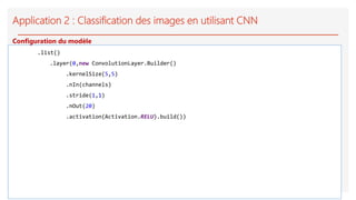Application 2 : Classification des images en utilisant CNN
.list()
.layer(0,new ConvolutionLayer.Builder()
.kernelSize(5,5)
.nIn(channels)
.stride(1,1)
.nOut(20)
.activation(Activation.RELU).build())
Configuration du modèle
 