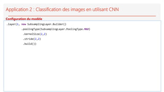 Application 2 : Classification des images en utilisant CNN
.layer(1, new SubsamplingLayer.Builder()
.poolingType(SubsamplingLayer.PoolingType.MAX)
.kernelSize(2,2)
.stride(2,2)
.build())
Configuration du modèle
 