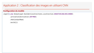 Application 2 : Classification des images en utilisant CNN
.layer(5,new OutputLayer.Builder(LossFunctions.LossFunction.NEGATIVELOGLIKELIHOOD)
.activation(Activation.SOFTMAX)
.nOut(outputNum)
.build())
Configuration du modèle
 