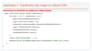 Application 2 : Classification des images en utilisant CNN
logger.info("Total params:"+model.numParams());
for (int i = 0; i < epochCount; i++) {
model.fit(trainDataSetIterator);
logger.info("End of epoch "+i);
Evaluation evaluation=model.evaluate(testDataSetIterator);
logger.info(evaluation.stats());
trainDataSetIterator.reset();
testDataSetIterator.reset();
}
logger.info("Saving model ....");
ModelSerializer.writeModel(model,new File(basePath+"/model.zip"),true);
}
}
Entrainement et évaluation du modèle pour chaque époque
 