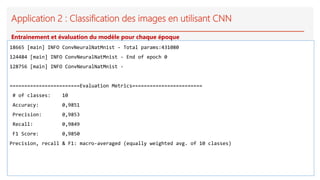 Application 2 : Classification des images en utilisant CNN
18665 [main] INFO ConvNeuralNatMnist - Total params:431080
124484 [main] INFO ConvNeuralNatMnist - End of epoch 0
128756 [main] INFO ConvNeuralNatMnist -
========================Evaluation Metrics========================
# of classes: 10
Accuracy: 0,9851
Precision: 0,9853
Recall: 0,9849
F1 Score: 0,9850
Precision, recall & F1: macro-averaged (equally weighted avg. of 10 classes)
Entrainement et évaluation du modèle pour chaque époque
 