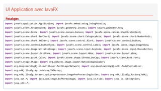 UI Application avec JavaFX
import javafx.application.Application; import javafx.embed.swing.SwingFXUtils;
import javafx.event.ActionEvent; import javafx.geometry.Insets; import javafx.geometry.Pos;
import javafx.scene.Scene; import javafx.scene.canvas.Canvas; import javafx.scene.canvas.GraphicsContext;
import javafx.scene.chart.BarChart; import javafx.scene.chart.CategoryAxis; import javafx.scene.chart.NumberAxis;
import javafx.scene.chart.XYChart; import javafx.scene.control.Alert; import javafx.scene.control.Button;
import javafx.scene.control.ButtonType; import javafx.scene.control.Label; import javafx.scene.image.ImageView;
import javafx.scene.image.WritableImage; import javafx.scene.input.KeyCode; import javafx.scene.input.MouseButton;
import javafx.scene.layout.GridPane; import javafx.scene.layout.HBox; import javafx.scene.layout.VBox;
import javafx.scene.paint.Color; import javafx.scene.shape.StrokeLineCap; import javafx.scene.text.Font;
import javafx.stage.Stage; import org.datavec.image.loader.NativeImageLoader;
import org.deeplearning4j.nn.multilayer.MultiLayerNetwork; import org.deeplearning4j.util.ModelSerializer;
import org.nd4j.linalg.api.ndarray.INDArray;
import org.nd4j.linalg.dataset.api.preprocessor.ImagePreProcessingScaler; import org.nd4j.linalg.factory.Nd4j;
import java.awt.*; import java.awt.image.BufferedImage; import java.io.File; import java.io.IOException;
import java.util.*;
Pacakges
 