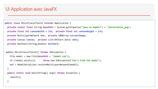 UI Application avec JavaFX
public class MnistClassifierUI extends Application {
private static final String basePath = System.getProperty("java.io.tmpdir") + "/mnist/mnist_png";
private final int canvasWidth = 256; private final int canvasHeight = 256;
private MultiLayerNetwork net; private INDArray currentImage;
private Canvas canvas; private List<XYChart.Data> data;
private BarChart<String,Double> barChart;
public MnistClassifierUI() throws IOException {
File model = new File(basePath + "/model.zip");
if (!model.exists()) throw new IOException("Can't find the model");
net = ModelSerializer.restoreMultiLayerNetwork(model);
}
public static void main(String[] args) throws Exception {
launch();
}
 
