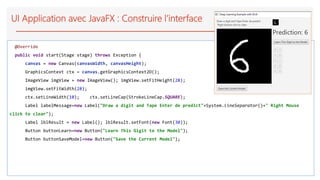 UI Application avec JavaFX : Construire l’interface
@Override
public void start(Stage stage) throws Exception {
canvas = new Canvas(canvasWidth, canvasHeight);
GraphicsContext ctx = canvas.getGraphicsContext2D();
ImageView imgView = new ImageView(); imgView.setFitHeight(28);
imgView.setFitWidth(28);
ctx.setLineWidth(10); ctx.setLineCap(StrokeLineCap.SQUARE);
Label labelMessage=new Label("Draw a digit and Tape Enter de predict"+System.lineSeparator()+" Right Mouse
click to clear");
Label lblResult = new Label(); lblResult.setFont(new Font(30));
Button buttonLearn=new Button("Learn This Gigit to the Model");
Button buttonSaveModel=new Button("Save the Current Model");
 