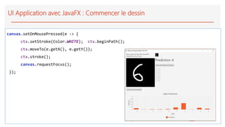 UI Application avec JavaFX : Commencer le dessin
canvas.setOnMousePressed(e -> {
ctx.setStroke(Color.WHITE); ctx.beginPath();
ctx.moveTo(e.getX(), e.getY());
ctx.stroke();
canvas.requestFocus();
});
 