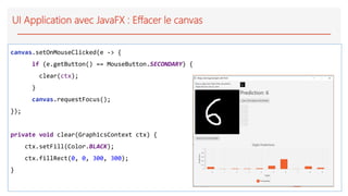 UI Application avec JavaFX : Effacer le canvas
canvas.setOnMouseClicked(e -> {
if (e.getButton() == MouseButton.SECONDARY) {
clear(ctx);
}
canvas.requestFocus();
});
private void clear(GraphicsContext ctx) {
ctx.setFill(Color.BLACK);
ctx.fillRect(0, 0, 300, 300);
}
 