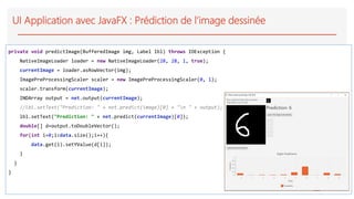 UI Application avec JavaFX : Prédiction de l’image dessinée
private void predictImage(BufferedImage img, Label lbl) throws IOException {
NativeImageLoader loader = new NativeImageLoader(28, 28, 1, true);
currentImage = loader.asRowVector(img);
ImagePreProcessingScaler scaler = new ImagePreProcessingScaler(0, 1);
scaler.transform(currentImage);
INDArray output = net.output(currentImage);
//lbl.setText("Prediction: " + net.predict(image)[0] + "n " + output);
lbl.setText("Prediction: " + net.predict(currentImage)[0]);
double[] d=output.toDoubleVector();
for(int i=0;i<data.size();i++){
data.get(i).setYValue(d[i]);
}
}
}
 