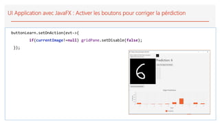 UI Application avec JavaFX : Activer les boutons pour corriger la pérdiction
buttonLearn.setOnAction(evt->{
if(currentImage!=null) gridPane.setDisable(false);
});
 