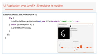 UI Application avec JavaFX : Enregistrer le modèle
buttonSaveModel.setOnAction(evt->{
try {
ModelSerializer.writeModel(net,new File(basePath+"/model.zip"),true);
} catch (IOException e) {
e.printStackTrace();
}
});
}
 