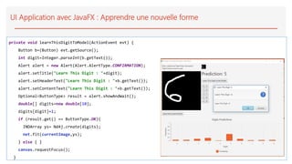 UI Application avec JavaFX : Apprendre une nouvelle forme
private void learnThisDigitToModel(ActionEvent evt) {
Button b=(Button) evt.getSource();
int digit=Integer.parseInt(b.getText());
Alert alert = new Alert(Alert.AlertType.CONFIRMATION);
alert.setTitle("Learn This Digit : "+digit);
alert.setHeaderText("Learn This Digit : "+b.getText());
alert.setContentText("Learn This Digit : "+b.getText());
Optional<ButtonType> result = alert.showAndWait();
double[] digits=new double[10];
digits[digit]=1;
if (result.get() == ButtonType.OK){
INDArray ys= Nd4j.create(digits);
net.fit(currentImage,ys);
} else { }
canvas.requestFocus();
}
 