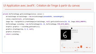 UI Application avec JavaFX : Création de l’imge à partir du canvas
private BufferedImage getScaledImage(Canvas canvas) {
WritableImage writableImage = new WritableImage(canvasWidth, canvasHeight);
canvas.snapshot(null, writableImage);
Image tmp = SwingFXUtils.fromFXImage(writableImage, null).getScaledInstance(28, 28, Image.SCALE_SMOOTH);
BufferedImage scaledImg = new BufferedImage(28, 28, BufferedImage.TYPE_BYTE_GRAY);
Graphics graphics = scaledImg.getGraphics();
graphics.drawImage(tmp, 0, 0, null);
graphics.dispose();
return scaledImg;
}
 