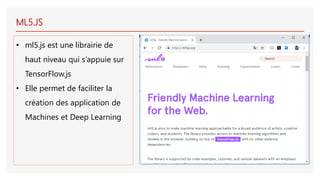 ML5.JS
• ml5.js est une librairie de
haut niveau qui s’appuie sur
TensorFlow.js
• Elle permet de faciliter la
création des application de
Machines et Deep Learning
 