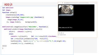 app.js
let mobilenet
let image;
function setup(){
createCanvas(640,480);
image=createImg('images/cat3.jpg',function(){
image(image,10,10);
}); image.hide(); background(0);
mobilenet=ml5.imageClassifier('MobileNet', function(){
mobilenet.predict(image,function(err,result){
if(err) console.log(err);
else{
console.log(result); let label=result[0].className;
let p=result[0].probability*100; fill(255);
textSize(20); text(label+" ( "+p.toFixed(2)+"% )",10,height-60);
createP(label); createP(p);
}})})
}
 