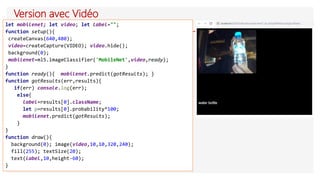 Version avec Vidéo
let mobilenet; let video; let label="";
function setup(){
createCanvas(640,480);
video=createCapture(VIDEO); video.hide();
background(0);
mobilenet=ml5.imageClassifier('MobileNet',video,ready);
}
function ready(){ mobilenet.predict(gotResults); }
function gotResults(err,results){
if(err) console.log(err);
else{
label=results[0].className;
let p=results[0].probability*100;
mobilenet.predict(gotResults);
}
}
function draw(){
background(0); image(video,10,10,320,240);
fill(255); textSize(20);
text(label,10,height-60);
}
 