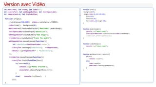 Version avec Vidéo
let mobilenet; let video; let label="";
let classifier; let addImageButton; let textInputLabel;
let imagesCount=0; let trainButton;
function setup(){
createCanvas(640,480); video=createCapture(VIDEO);
video.hide(); background(0);
mobilenet=ml5.featureExtractor('MobileNet',modelReady);
textInputLabel=createInput("bouteille");
addImageButton=createButton("Add Image");
trainButton=createButton("Train The model");
addImageButton.mousePressed(function(){
let labelValue=textInputLabel.value();
classifier.addImage(labelValue); ++imagesCount;
console.log(imagesCount+" : "+labelValue);
});
trainButton.mousePressed(function(){
classifier.train(function(loss){
if(loss==null){
console.log("Model trained");
classifier.classify(gotResults());
}
else{ console.log(loss); }
})});
}
function draw(){
background(0);
image(video,10,10,320,240);
fill(255);
textSize(20);
text(label,10,height-60);
}
function modelReady(){
console.log("model ready");
classifier=mobilenet.classification(video,videoReady);
//mobilenet.predict(gotResults);
}
function videoReady(){
console.log("video ready");
}
function gotResults(err,results){
if(err)
console.log(err);
else{
label=results;
mobilenet.classify(gotResults);
}
}
 