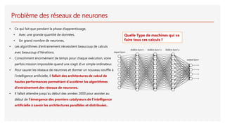 Problème des réseaux de neurones
• Ce qui fait que pendant la phase d’apprentissage,
• Avec une grande quantité de données,
• Un grand nombre de neurones,
• Les algorithmes d’entrainement nécessitent beaucoup de calculs
avec beaucoup d’itérations.
• Consomment énormément de temps pour chaque exécution, voire
parfois mission impossible quand une s’agit d’un simple ordinateur.
• Pour sauver les réseaux de neurones et donner un nouveau souffle à
l’intelligence artificielle, il fallait des architectures de calcul de
hautes performances permettant d’accélérer les algorithmes
d’entrainement des réseaux de neurones.
• Il fallait attendre jusqu’au début des années 2000 pour assister au
début de l’émergence des premiers catalyseurs de l’intelligence
artificielle à savoir les architectures parallèles et distribuées..
Quelle Type de machines qui va
faire tous ces calculs ?
 