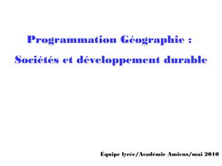 Programmation Géographie :
Sociétés et développement durable
Équipe lycée/Académie Amiens/mai 2010
 