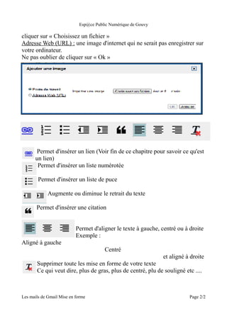 Esp@ce Public Numérique de Gouvy

cliquer sur « Choisissez un fichier »
Adresse Web (URL) : une image d'internet qui ne serait pas enregistrer sur
votre ordinateur.
Ne pas oublier de cliquer sur « Ok »




       Permet d'insérer un lien (Voir fin de ce chapitre pour savoir ce qu'est
      un lien)
       Permet d'insérer un liste numérotée

        Permet d'insérer un liste de puce

             Augmente ou diminue le retrait du texte

       Permet d'insérer une citation


                           Permet d'aligner le texte à gauche, centré ou à droite
                           Exemple :
Aligné à gauche
                                       Centré
                                                               et aligné à droite
       Supprimer toute les mise en forme de votre texte
       Ce qui veut dire, plus de gras, plus de centré, plu de souligné etc ....



Les mails de Gmail Mise en forme                                           Page 2/2
 