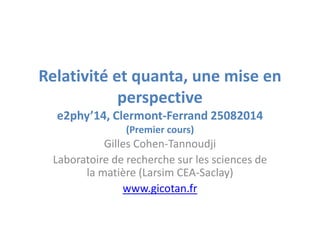 Relativité et quanta, une mise en
perspective
e2phy’14, Clermont-Ferrand 25082014
(Premier cours)
Gilles Cohen-Tannoudji
Laboratoire de recherche sur les sciences de
la matière (Larsim CEA-Saclay)
www.gicotan.fr
 