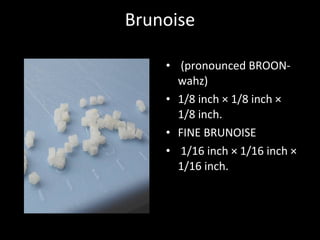 Brunoise
• (pronounced BROON-
wahz)
• 1/8 inch × 1/8 inch ×
1/8 inch.
• FINE BRUNOISE
• 1/16 inch × 1/16 inch ×
1/16 inch.
 