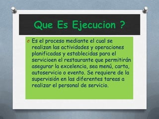 Que Es Ejecucion ?
O Es el proceso mediante el cual se
realizan las actividades y operaciones
planificadas y establecidas para el
servicioen el restaurante que permitirán
asegurar la excelencia, sea menú, carta,
autoservicio o evento. Se requiere de la
supervisión en las diferentes tareas a
realizar el personal de servicio.
 