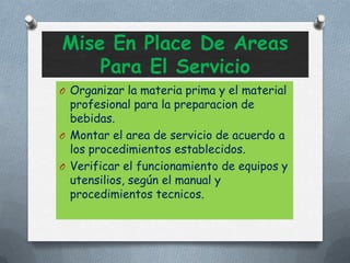 Mise En Place De Areas
Para El Servicio
O Organizar la materia prima y el material
profesional para la preparacion de
bebidas.
O Montar el area de servicio de acuerdo a
los procedimientos establecidos.
O Verificar el funcionamiento de equipos y
utensilios, según el manual y
procedimientos tecnicos.
 