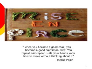 1
“ when you become a good cook, you
become a good craftsman, first. You
repeat and repeat…until your hands know
how to move without thinking about it”
- Jacque Pepin
 