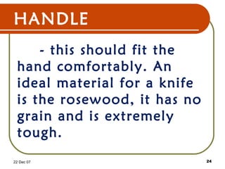 HANDLE
- this should fit the
hand comfortably. An
ideal material for a knife
is the rosewood, it has no
grain and is extremely
tough.
22 Dec 07 24
 
