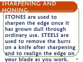 SHARPENING AND
HONING
STONES are used to
sharpen the edge once it
has grown dull through
ordinary use. STEELS are
used to remove the burrs
on a knife after sharpening
and to realign the edge on
your blade as you work.22 Dec 07 27
 